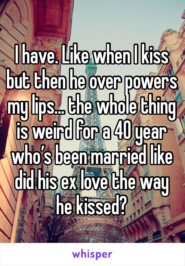 I have. Like when I kiss but then he over powers my lips... the whole thing is weird for a 40 year who’s been married like did his ex love the way he kissed?