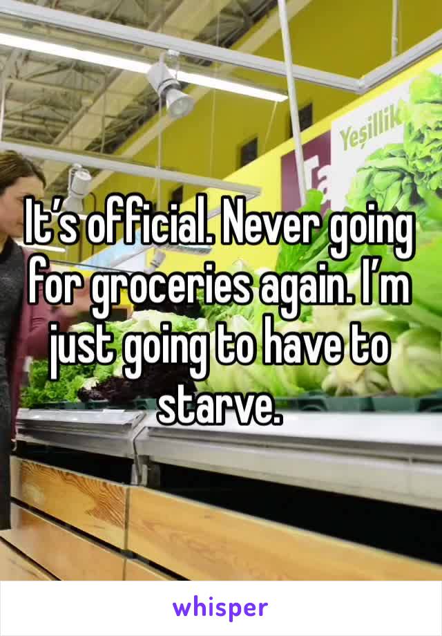 It’s official. Never going for groceries again. I’m just going to have to starve. 