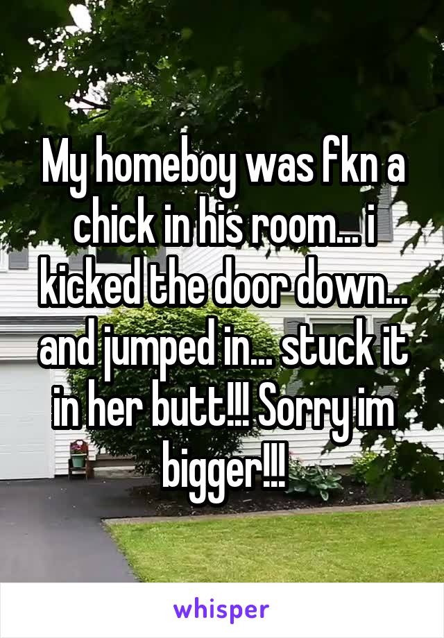My homeboy was fkn a chick in his room... i kicked the door down... and jumped in... stuck it in her butt!!! Sorry im bigger!!!