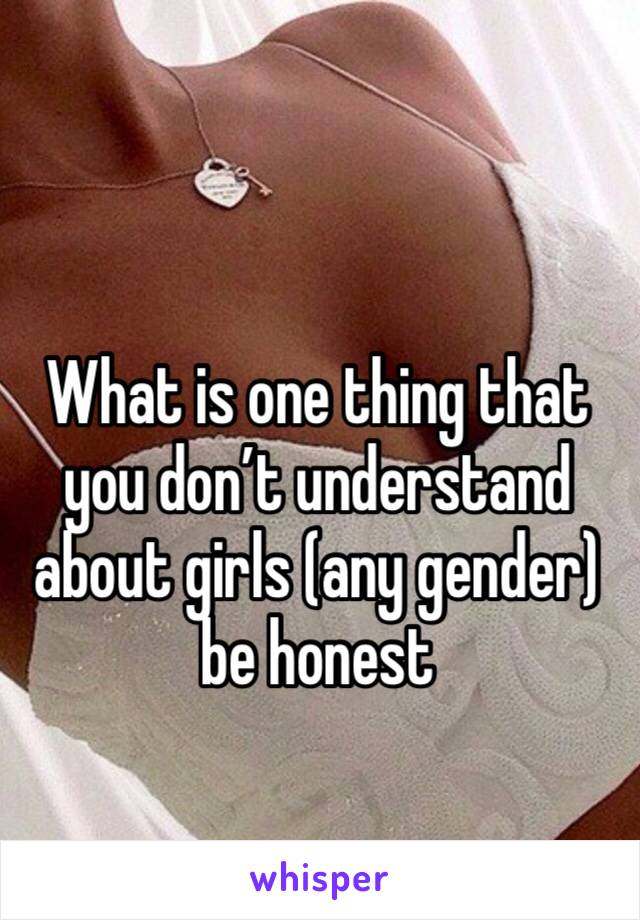 What is one thing that you don’t understand about girls (any gender) be honest 