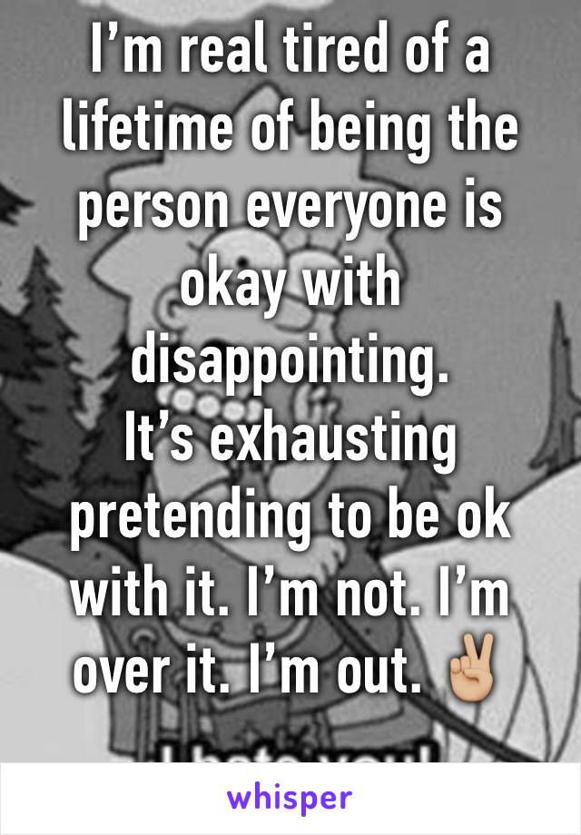 I’m real tired of a lifetime of being the person everyone is okay with disappointing.
It’s exhausting pretending to be ok with it. I’m not. I’m over it. I’m out. ✌🏼