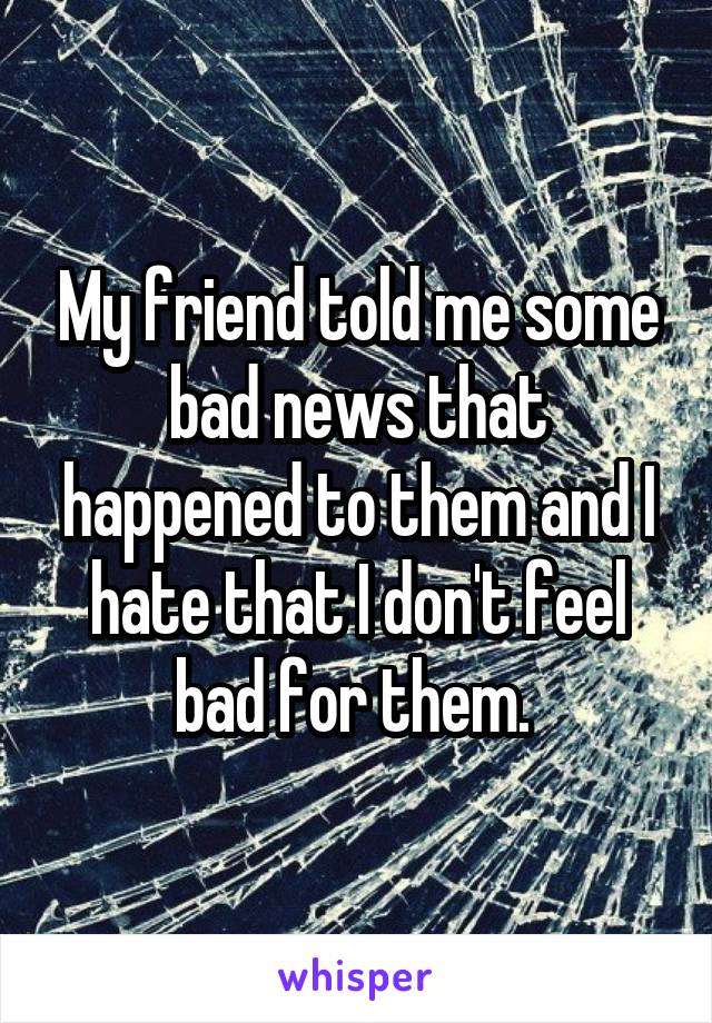 My friend told me some bad news that happened to them and I hate that I don't feel bad for them. 