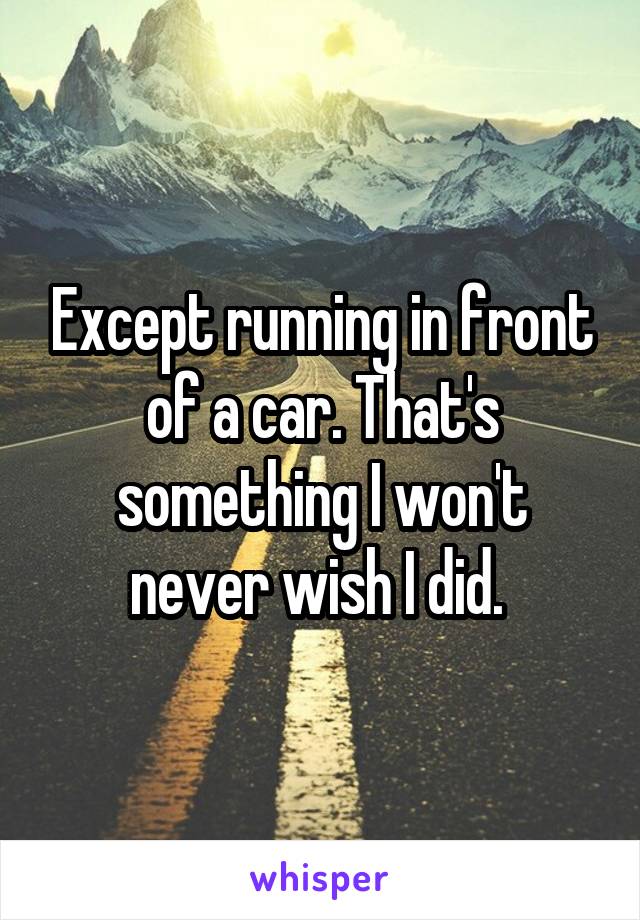 Except running in front of a car. That's something I won't never wish I did. 
