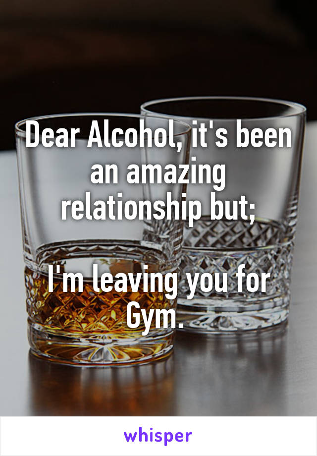 Dear Alcohol, it's been an amazing relationship but;

I'm leaving you for Gym. 