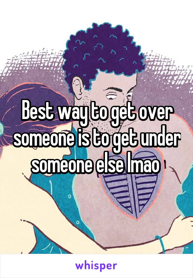 Best way to get over someone is to get under someone else lmao 