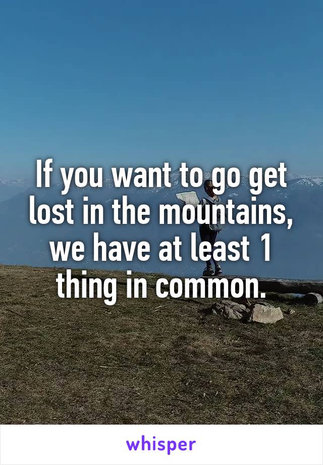 If you want to go get lost in the mountains, we have at least 1 thing in common.