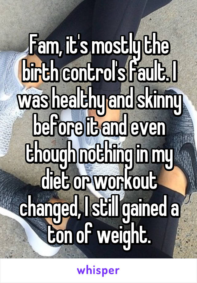 Fam, it's mostly the birth control's fault. I was healthy and skinny before it and even though nothing in my diet or workout changed, I still gained a ton of weight.