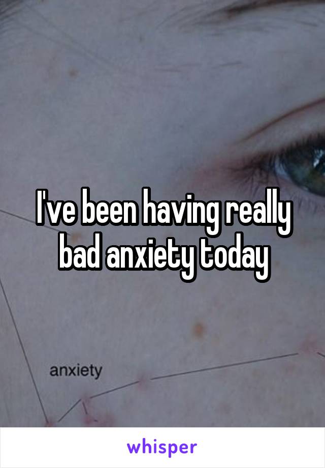 I've been having really bad anxiety today