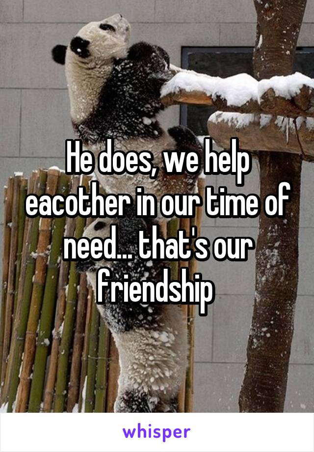 He does, we help eacother in our time of need... that's our friendship 