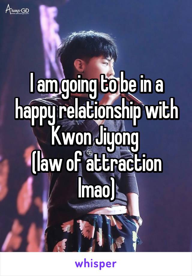 I am going to be in a happy relationship with Kwon Jiyong 
(law of attraction lmao)