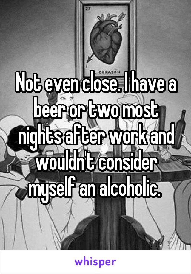 Not even close. I have a beer or two most nights after work and wouldn't consider myself an alcoholic. 