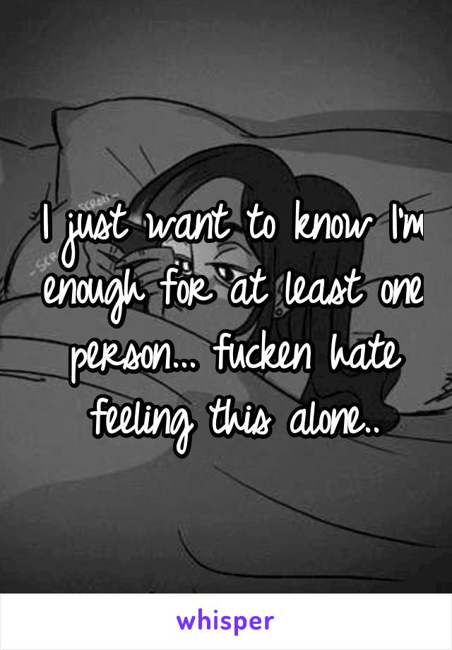I just want to know I'm enough for at least one person... fucken hate feeling this alone..