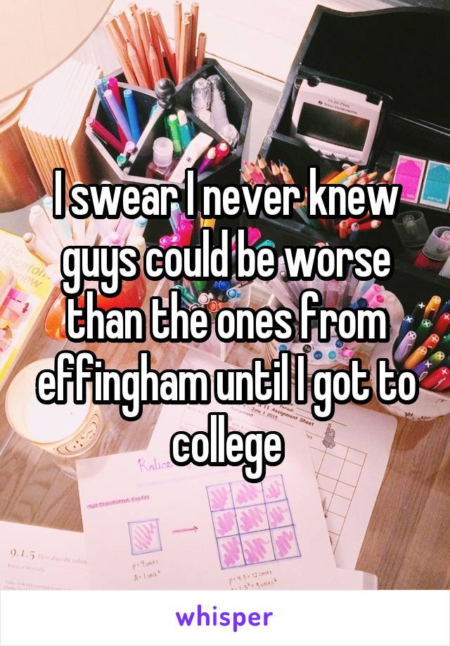 I swear I never knew guys could be worse than the ones from effingham until I got to college