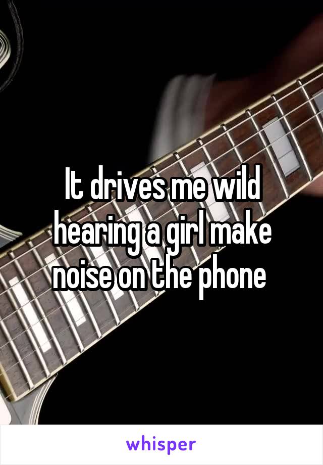 It drives me wild hearing a girl make noise on the phone 