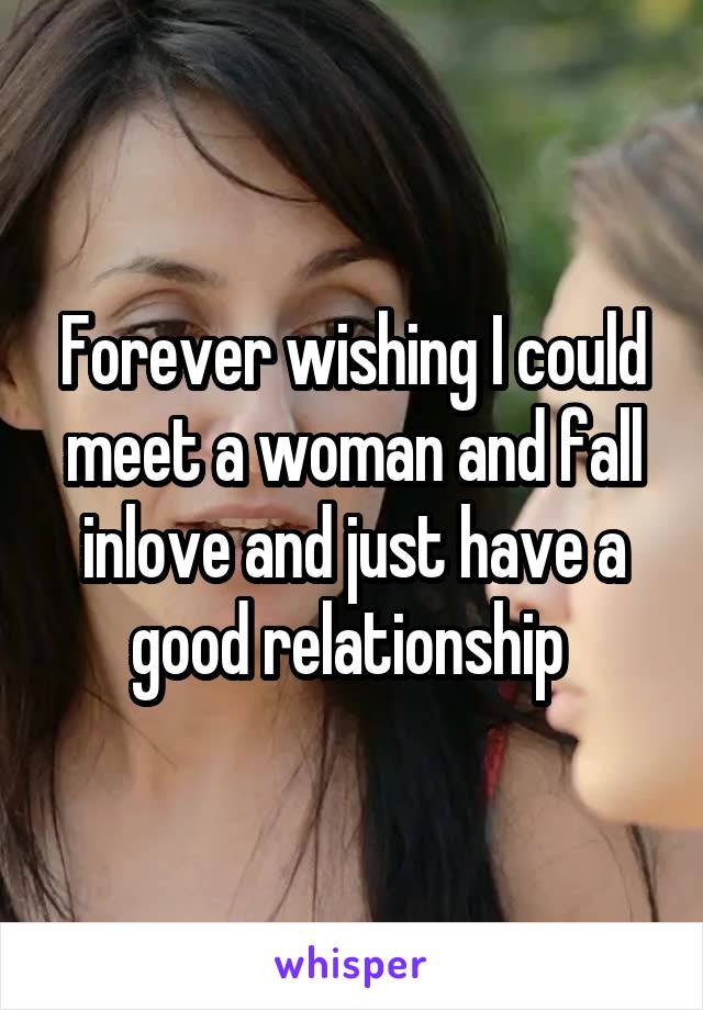 Forever wishing I could meet a woman and fall inlove and just have a good relationship 