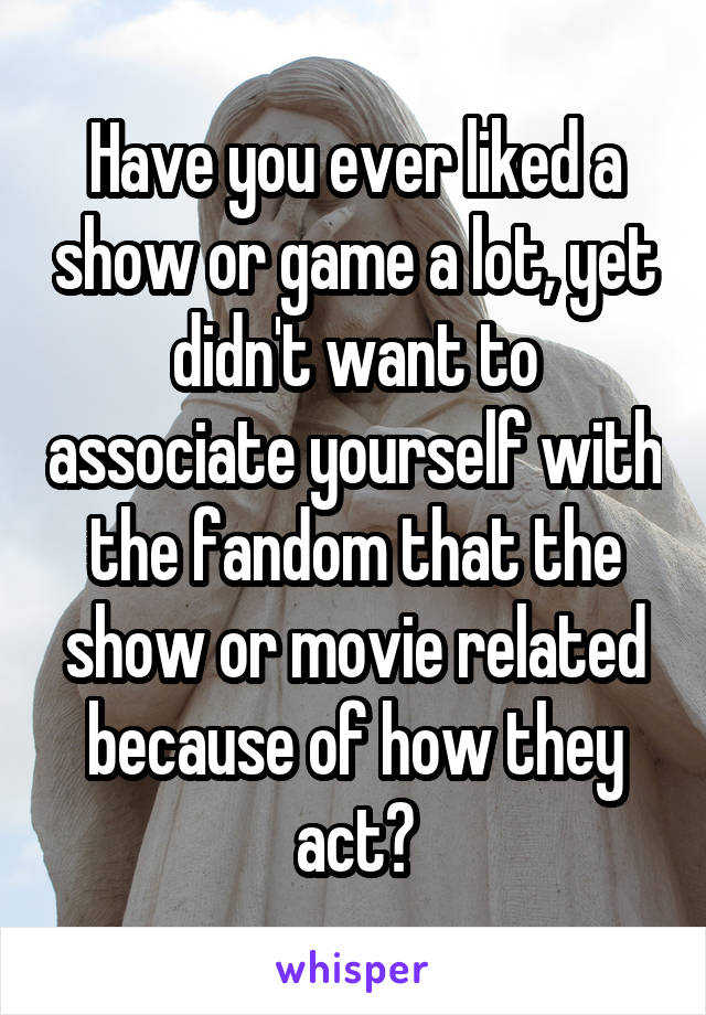 Have you ever liked a show or game a lot, yet didn't want to associate yourself with the fandom that the show or movie related because of how they act?