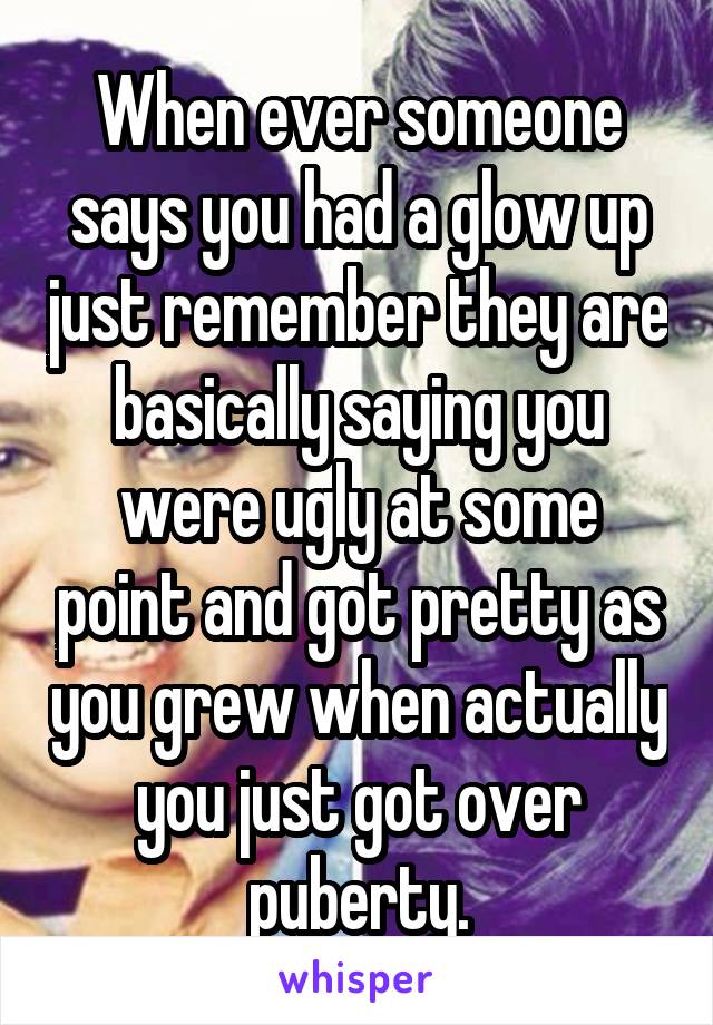 When ever someone says you had a glow up just remember they are basically saying you were ugly at some point and got pretty as you grew when actually you just got over puberty.