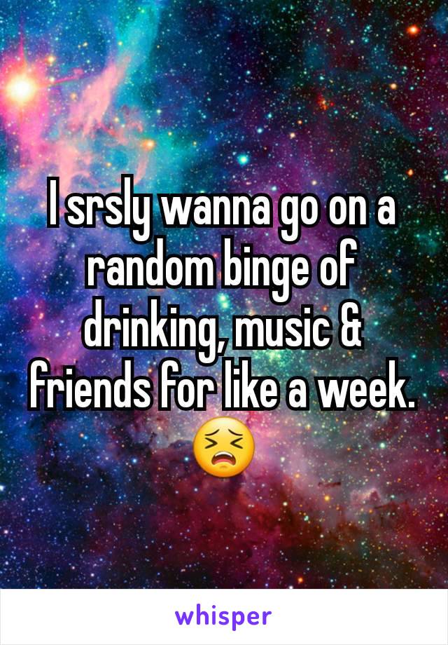 I srsly wanna go on a random binge of drinking, music & friends for like a week. 😣