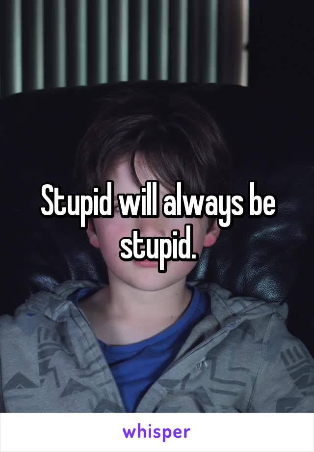 Stupid will always be stupid.