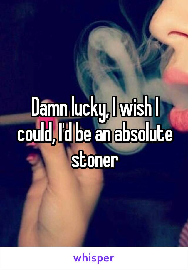 Damn lucky, I wish I could, I'd be an absolute stoner