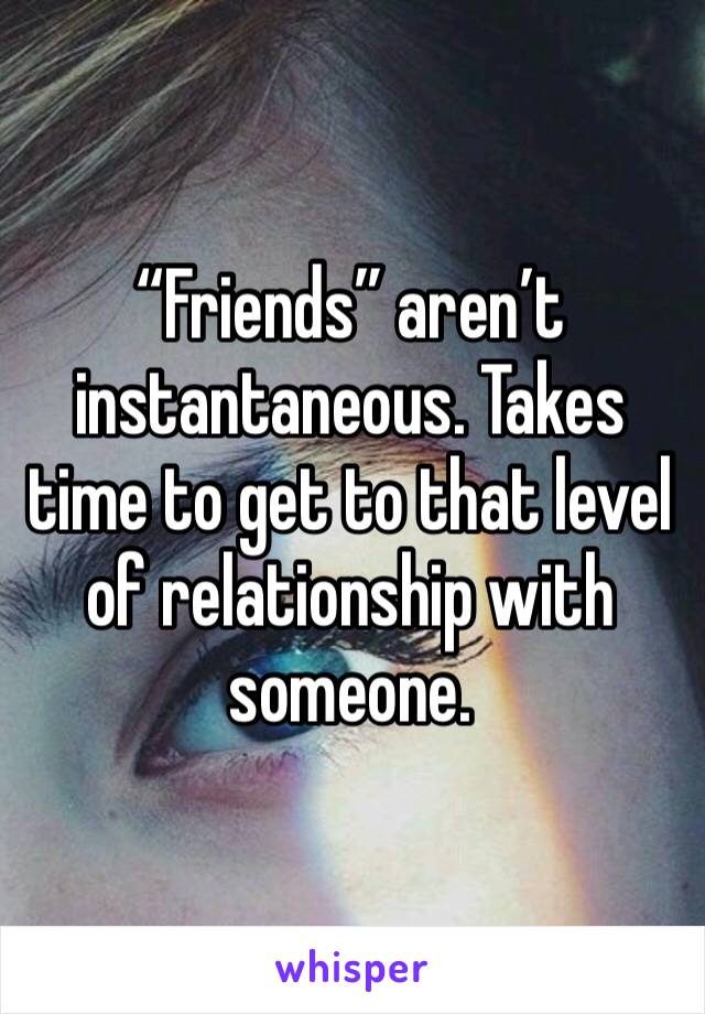 “Friends” aren’t instantaneous. Takes time to get to that level of relationship with someone.