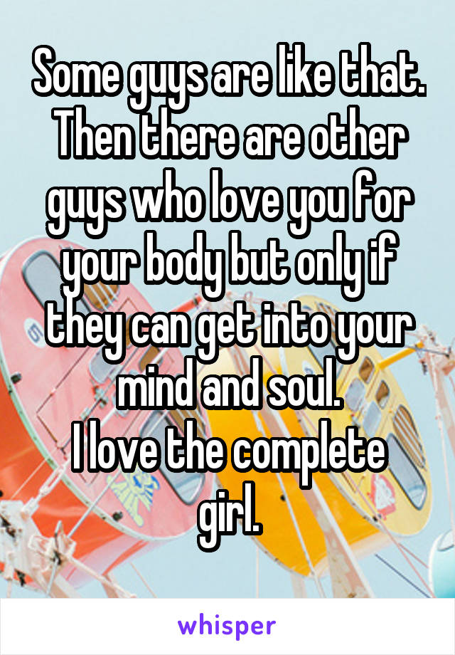 Some guys are like that. Then there are other guys who love you for your body but only if they can get into your mind and soul.
I love the complete girl.
