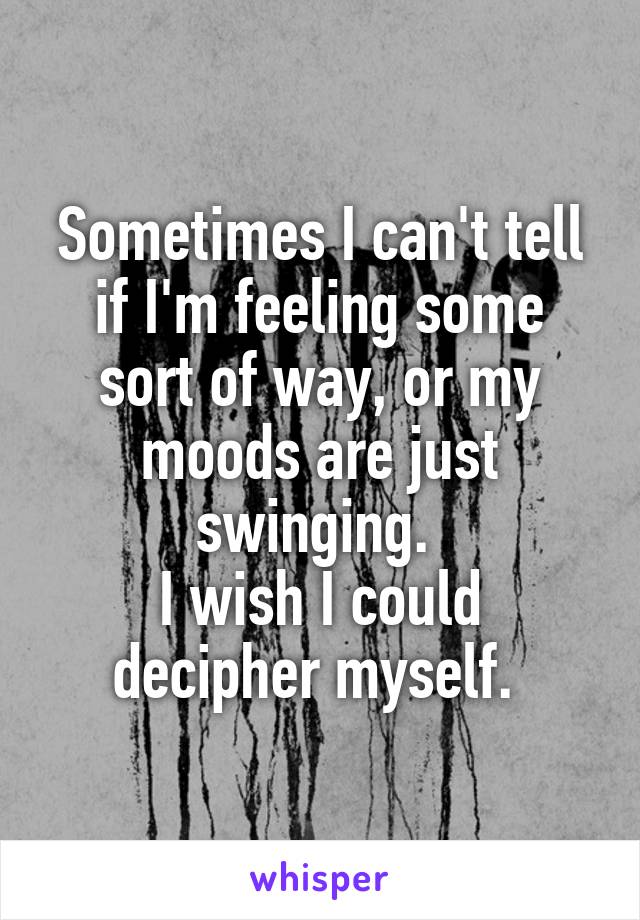 Sometimes I can't tell if I'm feeling some sort of way, or my moods are just swinging. 
I wish I could decipher myself. 