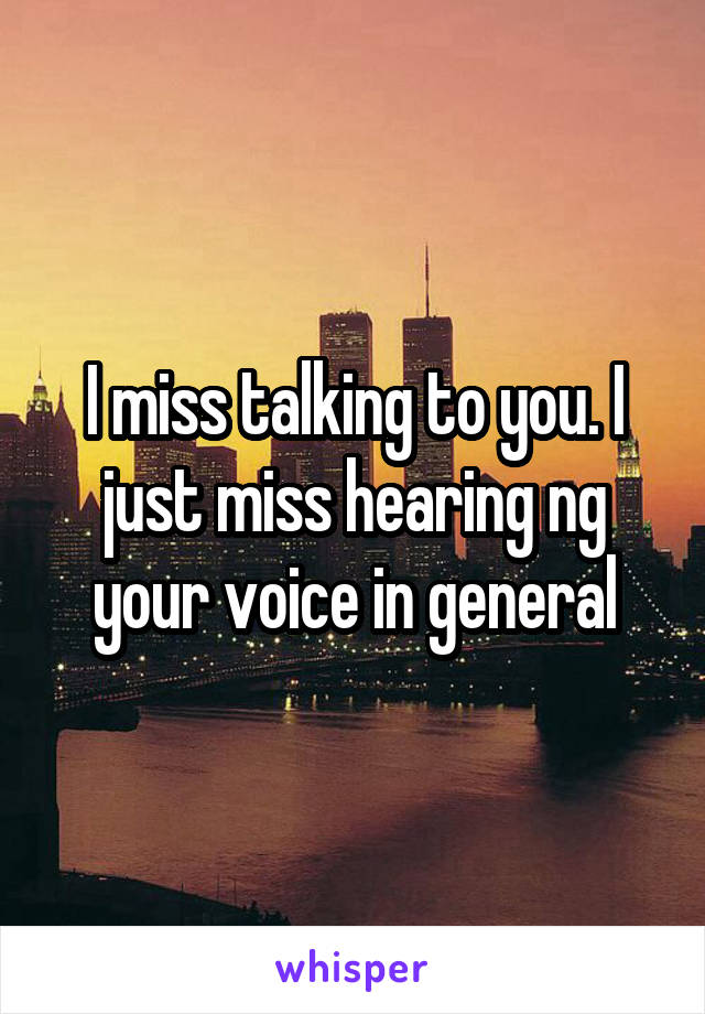 I miss talking to you. I just miss hearing ng your voice in general