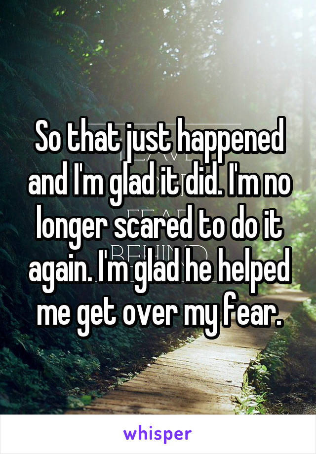 So that just happened and I'm glad it did. I'm no longer scared to do it again. I'm glad he helped me get over my fear.
