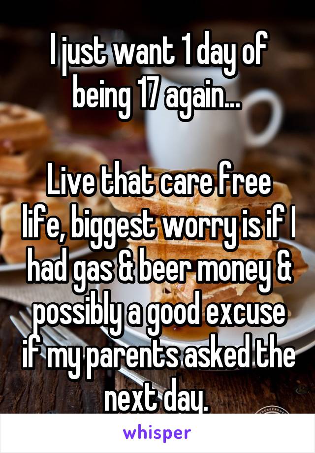I just want 1 day of being 17 again... 

Live that care free life, biggest worry is if I had gas & beer money & possibly a good excuse if my parents asked the next day. 