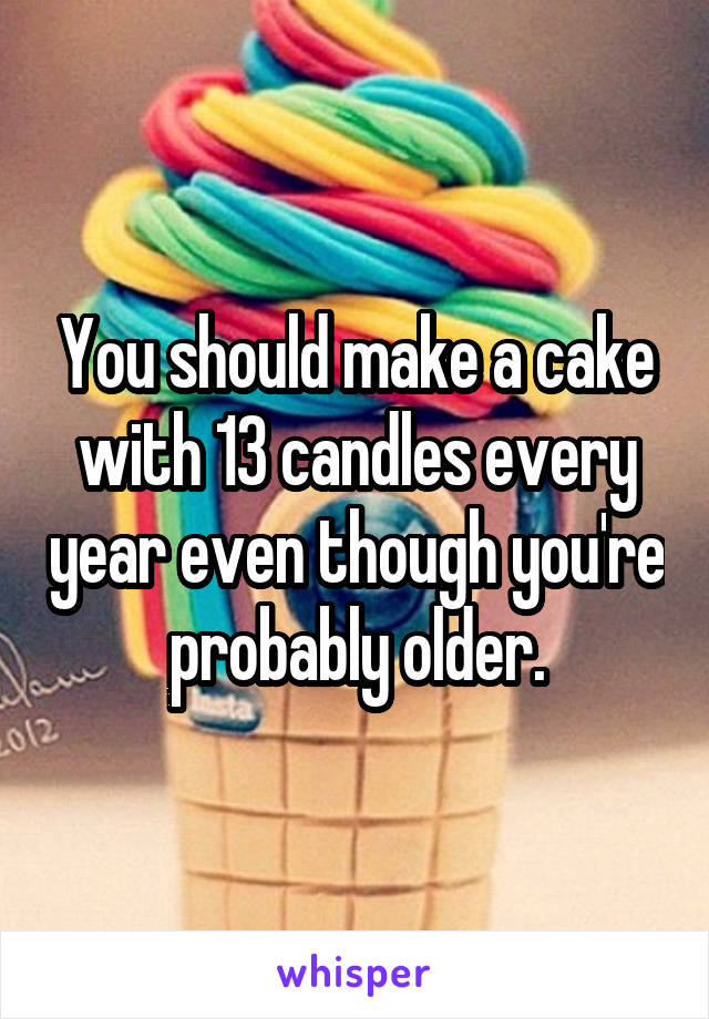 You should make a cake with 13 candles every year even though you're probably older.
