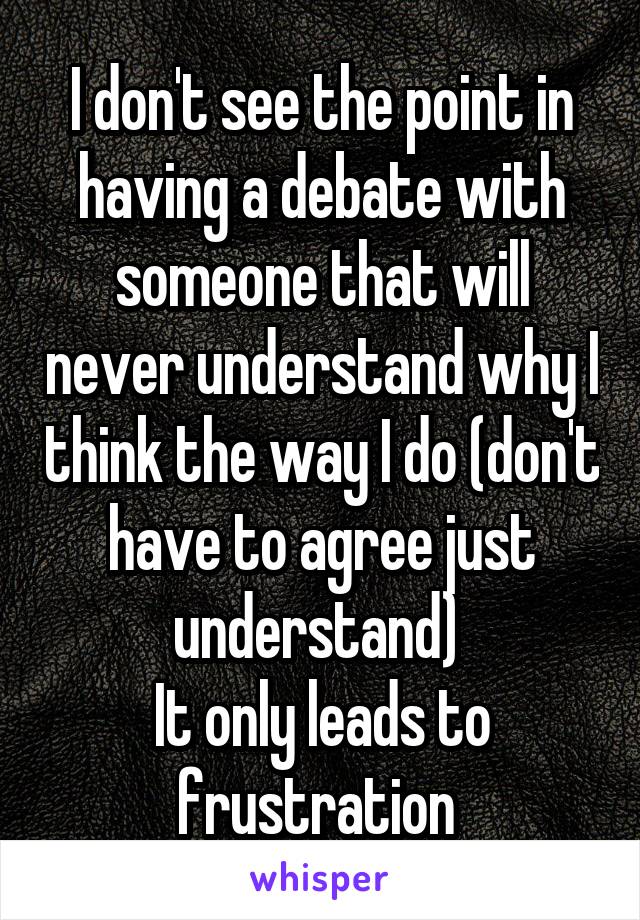 I don't see the point in having a debate with someone that will never understand why I think the way I do (don't have to agree just understand) 
It only leads to frustration 