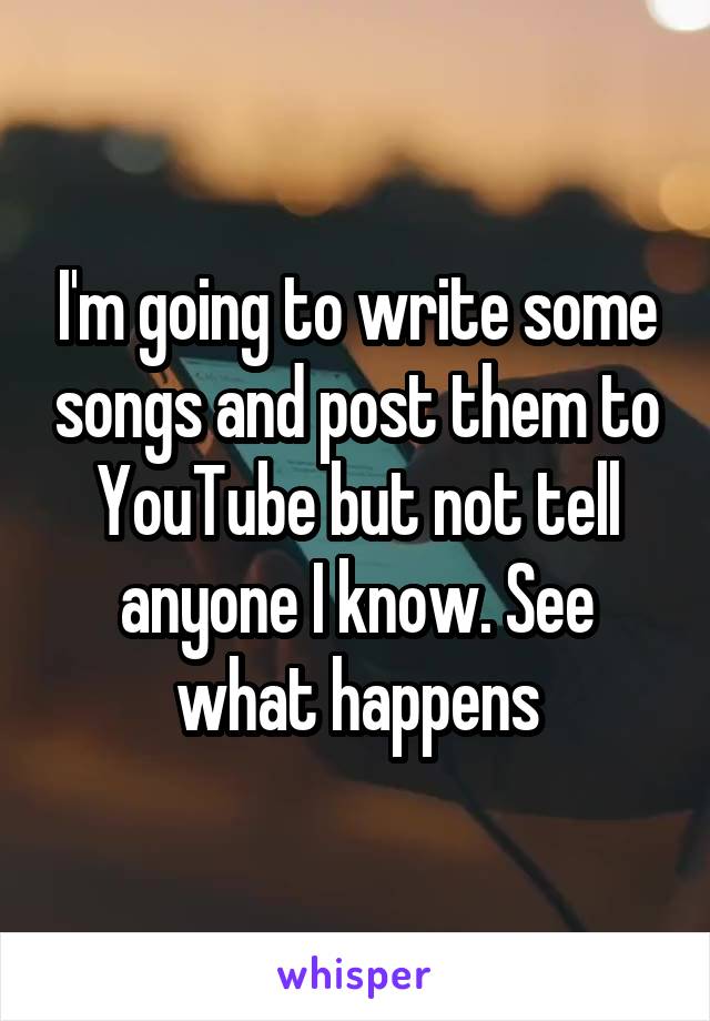 I'm going to write some songs and post them to YouTube but not tell anyone I know. See what happens