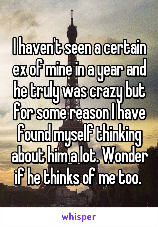 I haven't seen a certain ex of mine in a year and he truly was crazy but for some reason I have found myself thinking about him a lot. Wonder if he thinks of me too. 