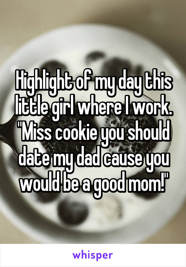Highlight of my day this little girl where I work. "Miss cookie you should date my dad cause you would be a good mom!"