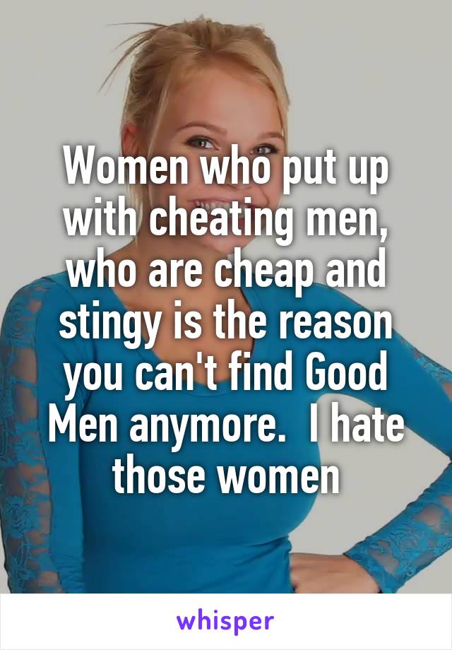 Women who put up with cheating men, who are cheap and stingy is the reason you can't find Good Men anymore.  I hate those women