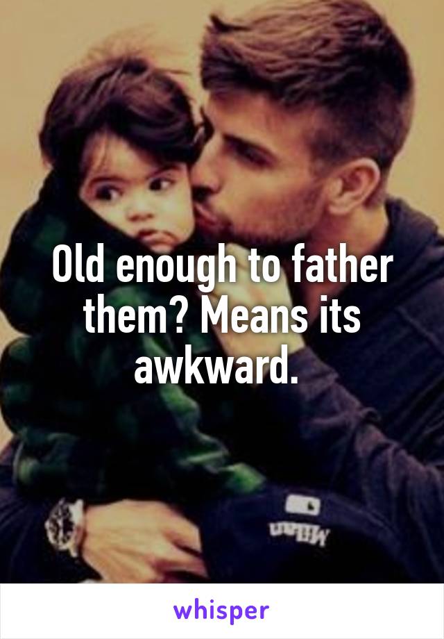 Old enough to father them? Means its awkward. 