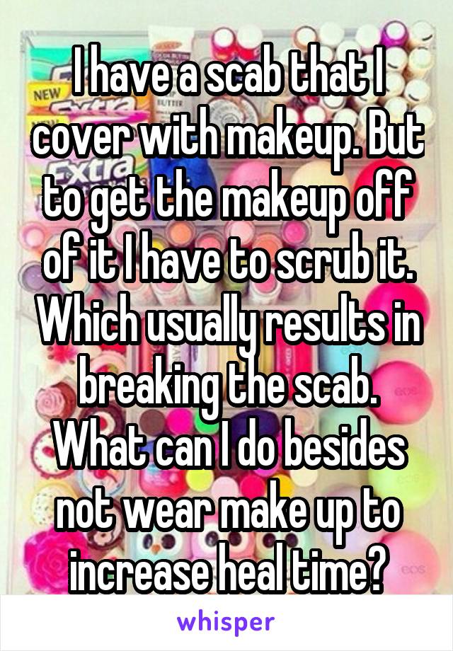 I have a scab that I cover with makeup. But to get the makeup off of it I have to scrub it. Which usually results in breaking the scab. What can I do besides not wear make up to increase heal time?