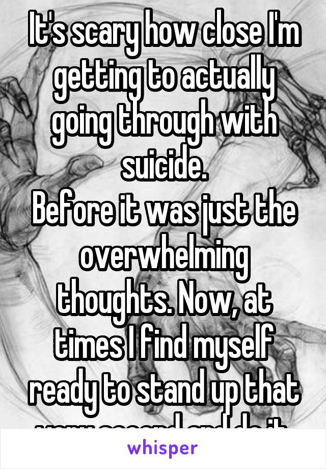 It's scary how close I'm getting to actually going through with suicide.
Before it was just the overwhelming thoughts. Now, at times I find myself ready to stand up that very second and do it.