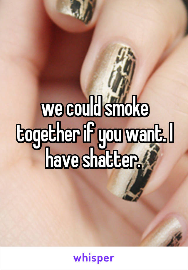we could smoke together if you want. I have shatter. 