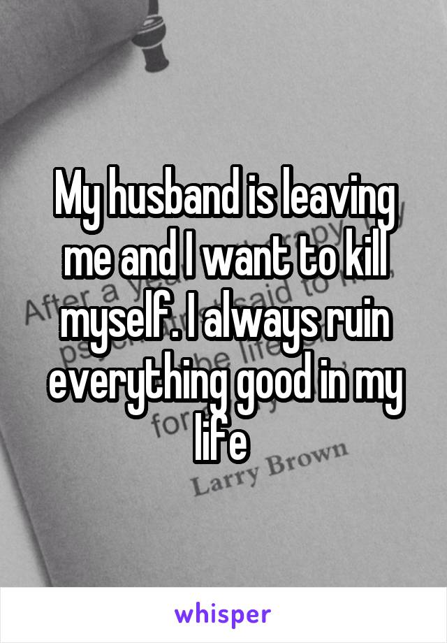 My husband is leaving me and I want to kill myself. I always ruin everything good in my life 