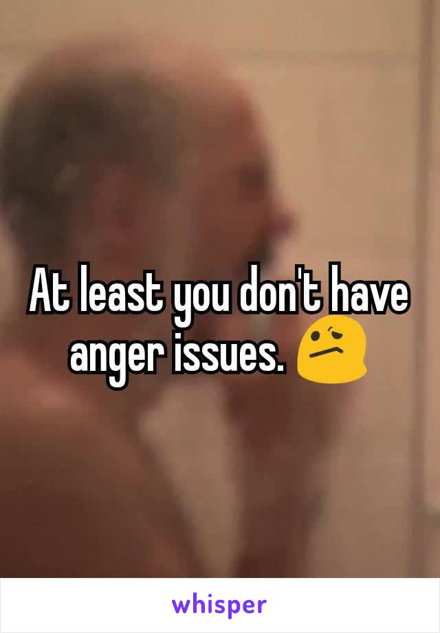 At least you don't have anger issues. 😕