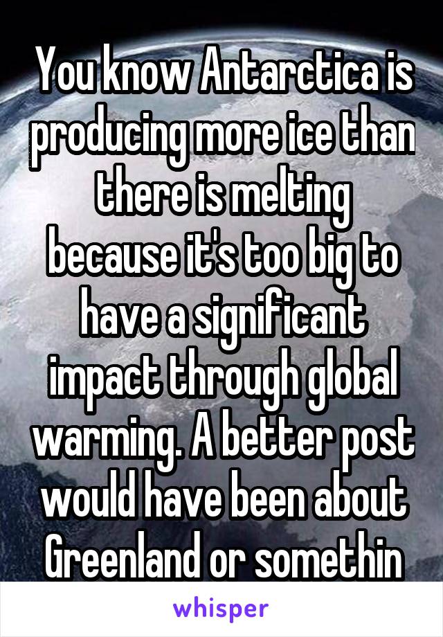 You know Antarctica is producing more ice than there is melting because it's too big to have a significant impact through global warming. A better post would have been about Greenland or somethin
