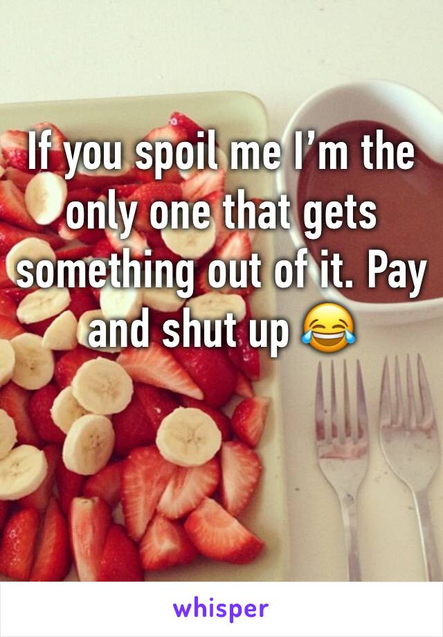 If you spoil me I’m the only one that gets something out of it. Pay and shut up 😂