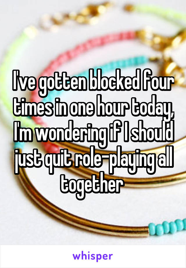 I've gotten blocked four times in one hour today, I'm wondering if I should just quit role-playing all together 