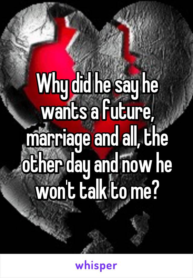 Why did he say he wants a future, marriage and all, the other day and now he won't talk to me?