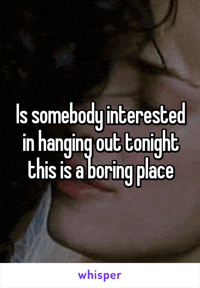 Is somebody interested in hanging out tonight this is a boring place