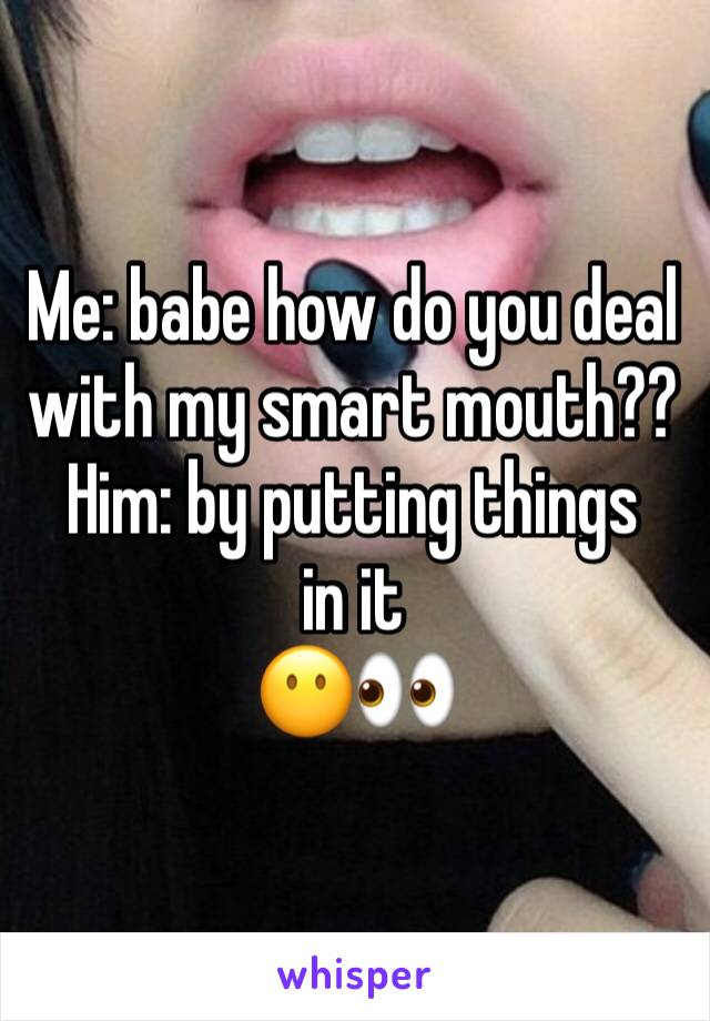 Me: babe how do you deal with my smart mouth??
Him: by putting things in it 
😶👀