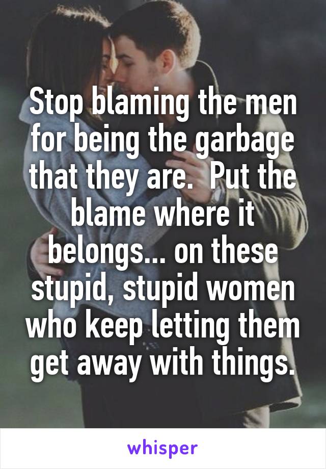 Stop blaming the men for being the garbage that they are.  Put the blame where it belongs... on these stupid, stupid women who keep letting them get away with things.