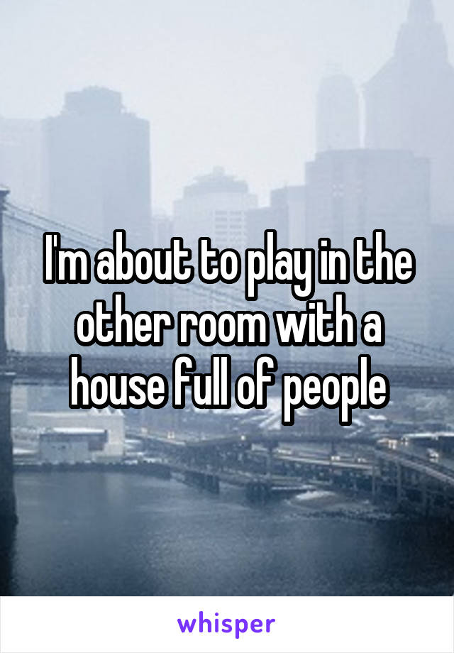 I'm about to play in the other room with a house full of people